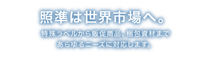 世界市場照準、さらに進化中。特殊ラベルから販促商品、梱包資材まであらゆるニーズに対応します。